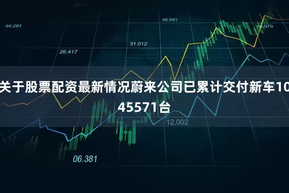 关于股票配资最新情况蔚来公司已累计交付新车1045571台